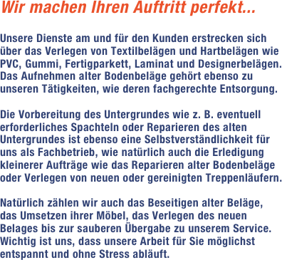 Wir machen Ihren Auftritt perfekt...

Unsere Dienste am und für den Kunden erstrecken sich über das Verlegen von Textilbelägen und Hartbelägen wie PVC, Gummi, Fertigparkett, Laminat und Designerbelägen. Das Aufnehmen alter Bodenbeläge gehört ebenso zu unseren Tätigkeiten, wie deren fachgerechte Entsorgung. Die Vorbereitung des Untergrundes wie z. B. eventuell erforderliches Spachteln oder Reparieren des alten Untergrundes ist ebenso eine Selbstverständlichkeit für uns als Fachbetrieb, wie natürlich auch die Erledigung kleinerer Aufträge wie das Reparieren alter Bodenbeläge oder Verlegen von neuen oder gereinigten Treppenläufern.Natürlich zählen wir auch das Beseitigen alter Beläge, das Umsetzen ihrer Möbel, das Verlegen des neuen Belages bis zur sauberen Übergabe zu unserem Service. Wichtig ist uns, dass unsere Arbeit für Sie möglichst entspannt und ohne Stress abläuft. 	 